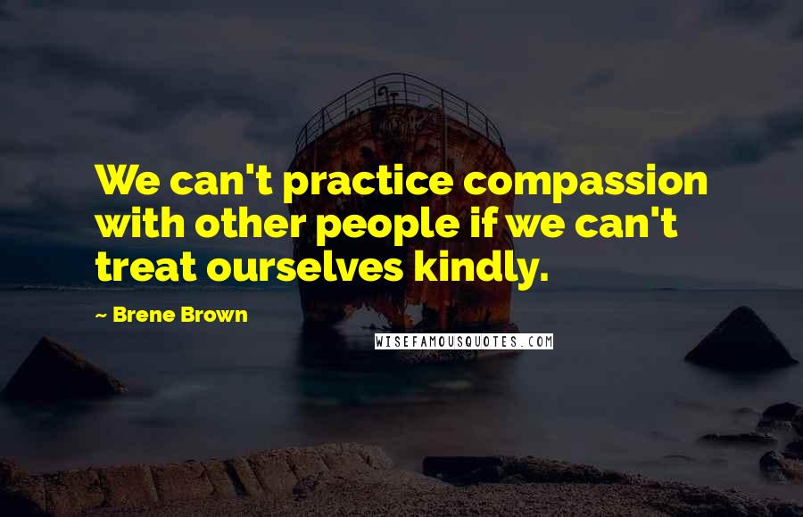 Brene Brown Quotes: We can't practice compassion with other people if we can't treat ourselves kindly.