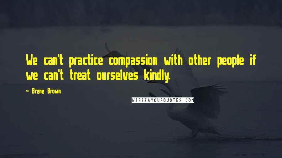 Brene Brown Quotes: We can't practice compassion with other people if we can't treat ourselves kindly.