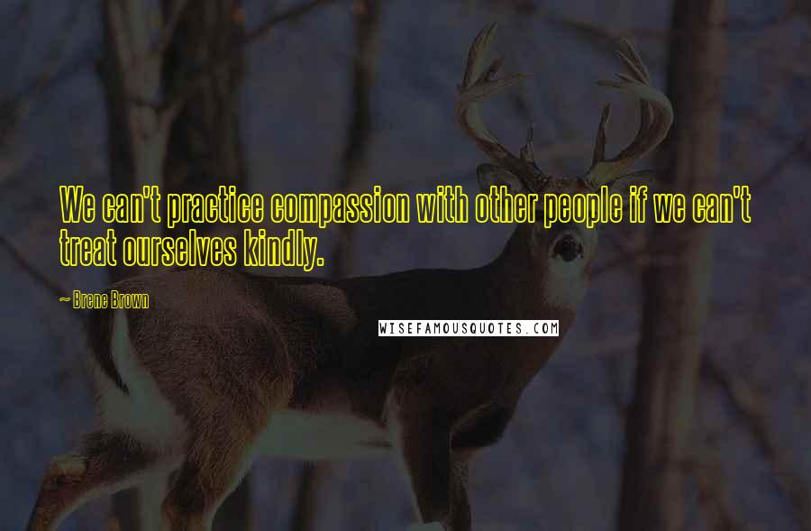 Brene Brown Quotes: We can't practice compassion with other people if we can't treat ourselves kindly.