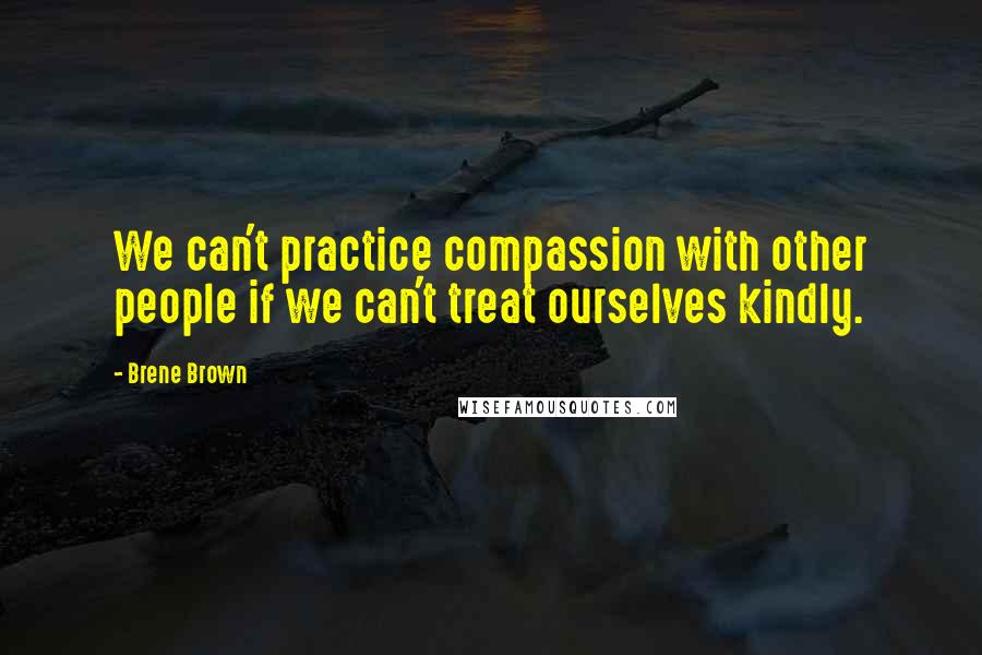 Brene Brown Quotes: We can't practice compassion with other people if we can't treat ourselves kindly.