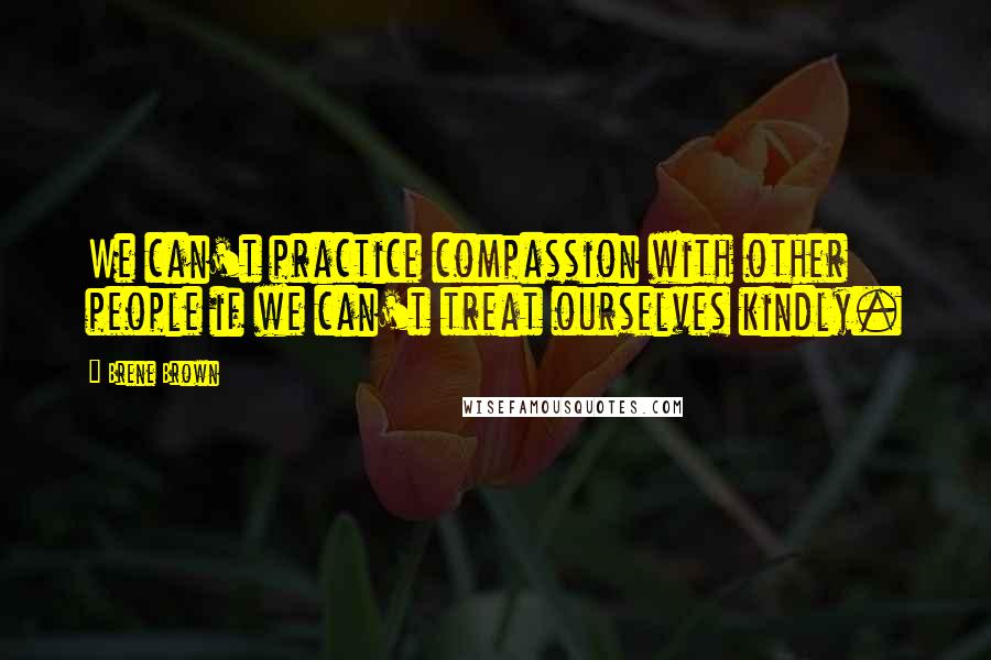 Brene Brown Quotes: We can't practice compassion with other people if we can't treat ourselves kindly.