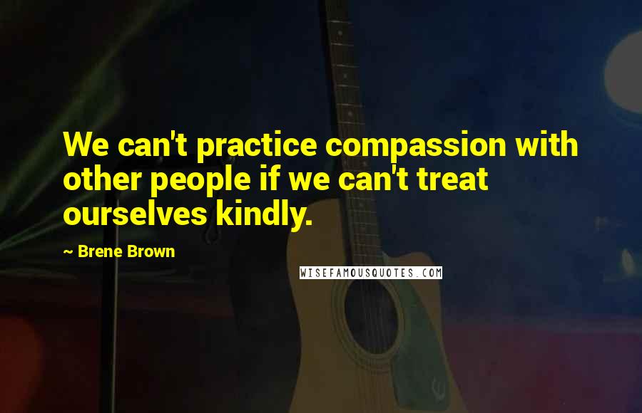 Brene Brown Quotes: We can't practice compassion with other people if we can't treat ourselves kindly.