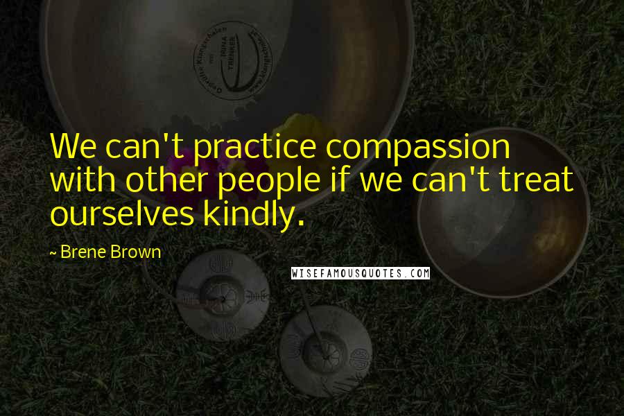 Brene Brown Quotes: We can't practice compassion with other people if we can't treat ourselves kindly.