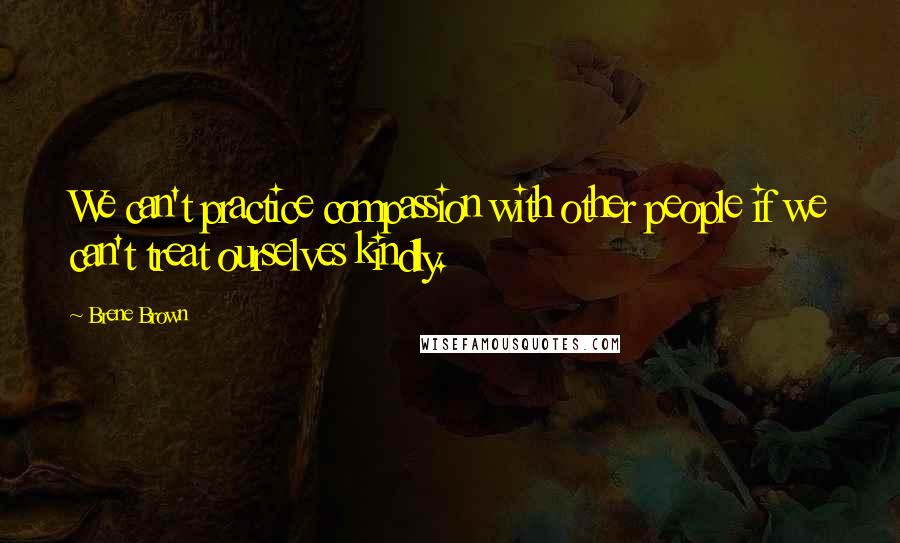 Brene Brown Quotes: We can't practice compassion with other people if we can't treat ourselves kindly.