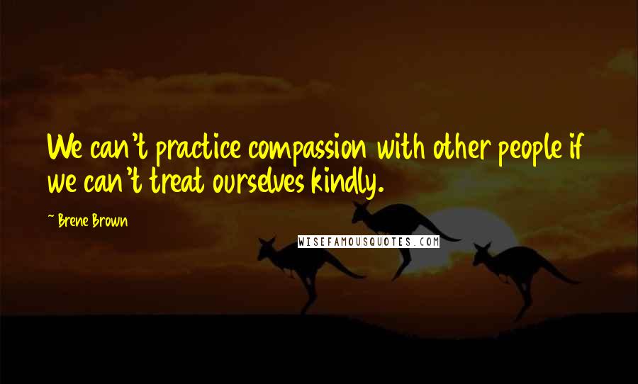 Brene Brown Quotes: We can't practice compassion with other people if we can't treat ourselves kindly.