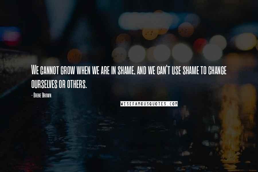 Brene Brown Quotes: We cannot grow when we are in shame, and we can't use shame to change ourselves or others.