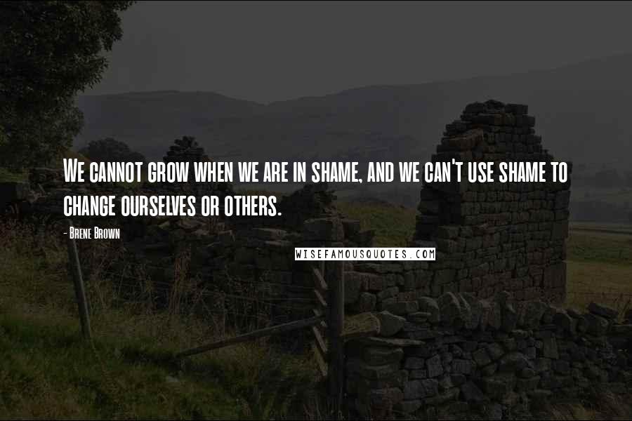 Brene Brown Quotes: We cannot grow when we are in shame, and we can't use shame to change ourselves or others.