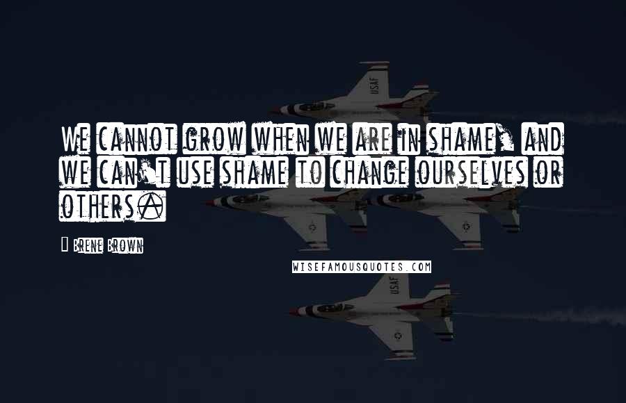 Brene Brown Quotes: We cannot grow when we are in shame, and we can't use shame to change ourselves or others.