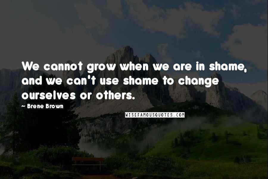 Brene Brown Quotes: We cannot grow when we are in shame, and we can't use shame to change ourselves or others.