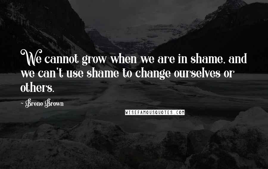 Brene Brown Quotes: We cannot grow when we are in shame, and we can't use shame to change ourselves or others.