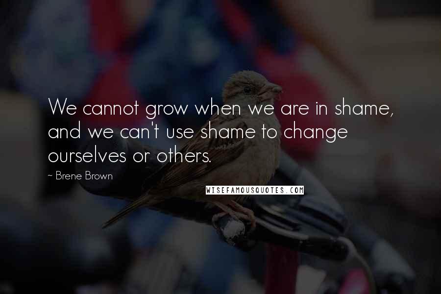 Brene Brown Quotes: We cannot grow when we are in shame, and we can't use shame to change ourselves or others.