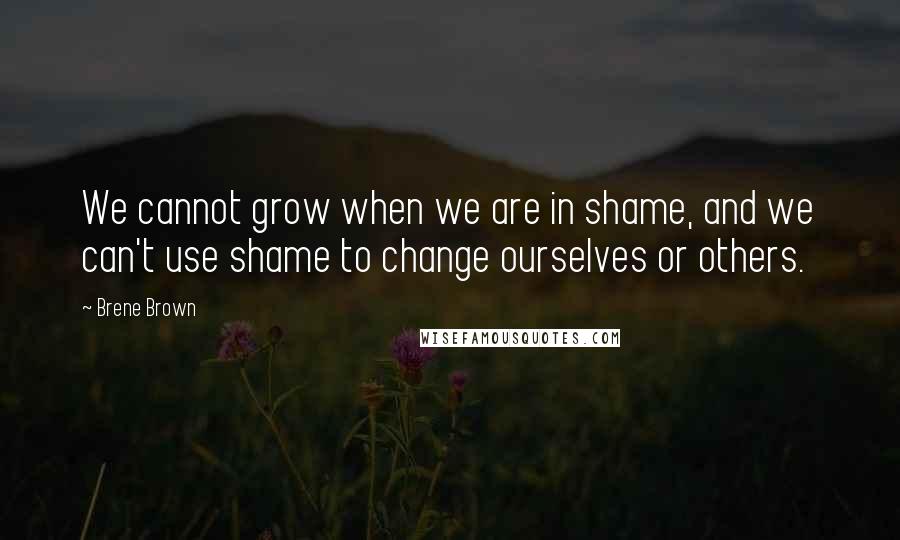 Brene Brown Quotes: We cannot grow when we are in shame, and we can't use shame to change ourselves or others.