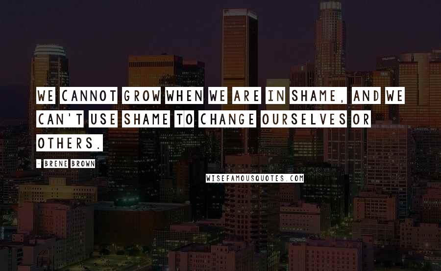 Brene Brown Quotes: We cannot grow when we are in shame, and we can't use shame to change ourselves or others.