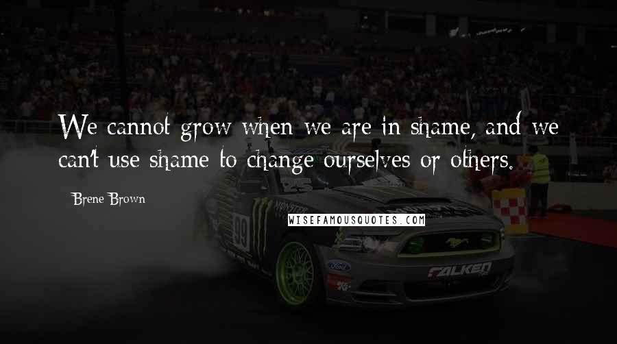 Brene Brown Quotes: We cannot grow when we are in shame, and we can't use shame to change ourselves or others.