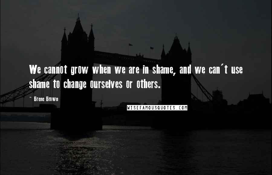 Brene Brown Quotes: We cannot grow when we are in shame, and we can't use shame to change ourselves or others.