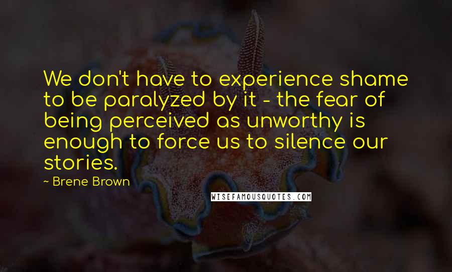 Brene Brown Quotes: We don't have to experience shame to be paralyzed by it - the fear of being perceived as unworthy is enough to force us to silence our stories.