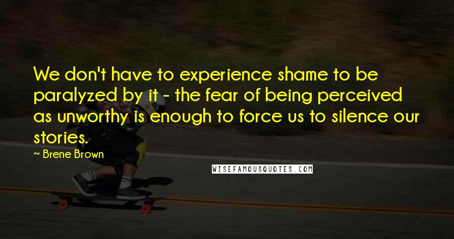 Brene Brown Quotes: We don't have to experience shame to be paralyzed by it - the fear of being perceived as unworthy is enough to force us to silence our stories.