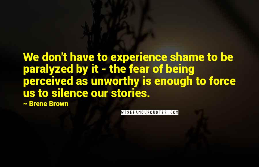 Brene Brown Quotes: We don't have to experience shame to be paralyzed by it - the fear of being perceived as unworthy is enough to force us to silence our stories.