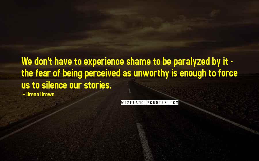 Brene Brown Quotes: We don't have to experience shame to be paralyzed by it - the fear of being perceived as unworthy is enough to force us to silence our stories.