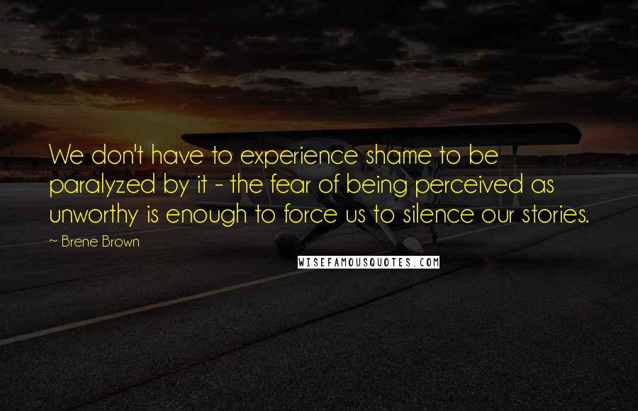 Brene Brown Quotes: We don't have to experience shame to be paralyzed by it - the fear of being perceived as unworthy is enough to force us to silence our stories.