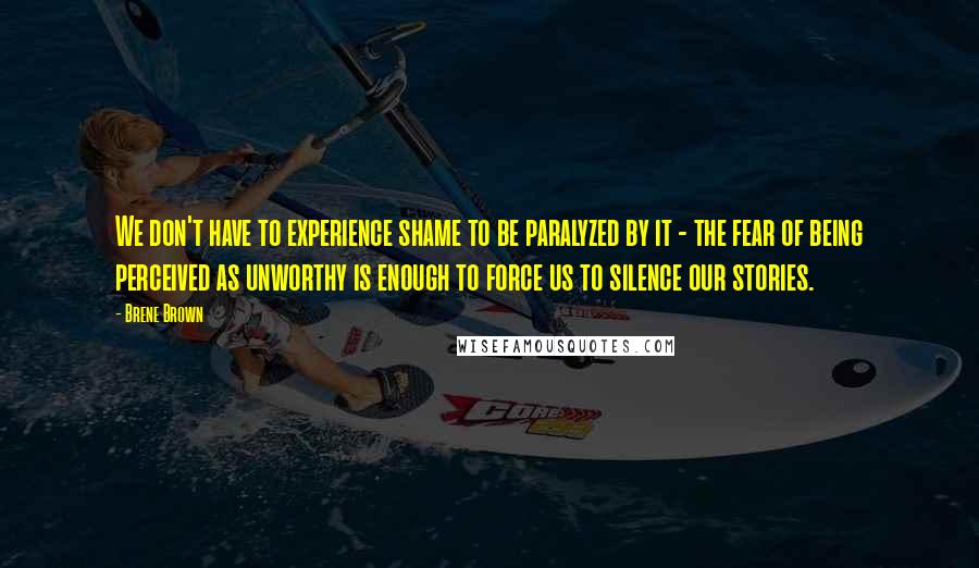 Brene Brown Quotes: We don't have to experience shame to be paralyzed by it - the fear of being perceived as unworthy is enough to force us to silence our stories.