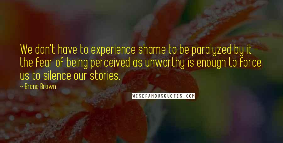 Brene Brown Quotes: We don't have to experience shame to be paralyzed by it - the fear of being perceived as unworthy is enough to force us to silence our stories.