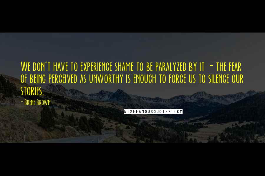 Brene Brown Quotes: We don't have to experience shame to be paralyzed by it - the fear of being perceived as unworthy is enough to force us to silence our stories.