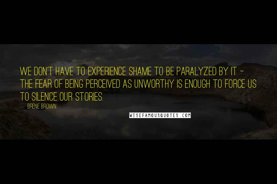 Brene Brown Quotes: We don't have to experience shame to be paralyzed by it - the fear of being perceived as unworthy is enough to force us to silence our stories.