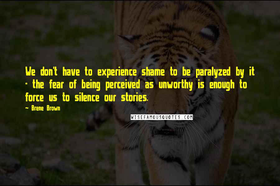 Brene Brown Quotes: We don't have to experience shame to be paralyzed by it - the fear of being perceived as unworthy is enough to force us to silence our stories.