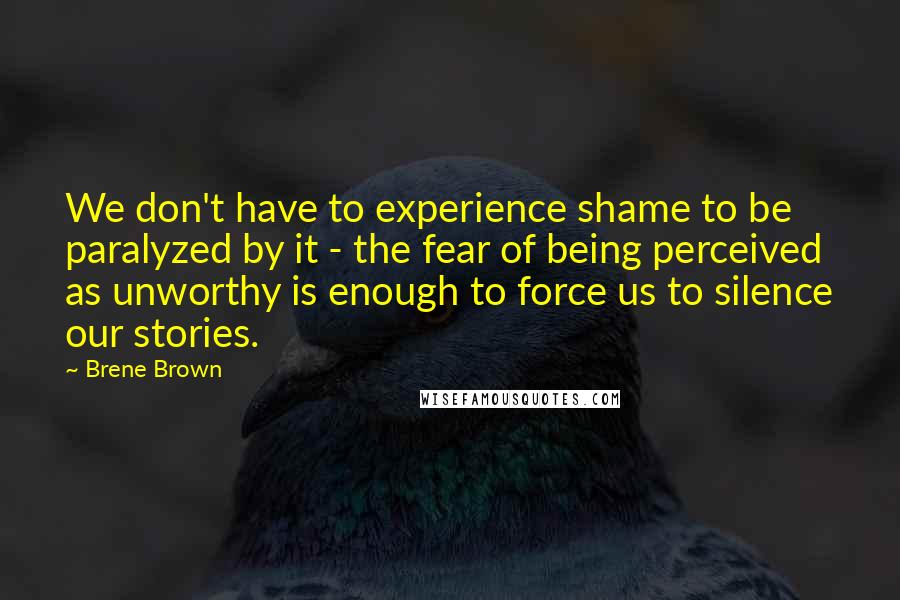 Brene Brown Quotes: We don't have to experience shame to be paralyzed by it - the fear of being perceived as unworthy is enough to force us to silence our stories.