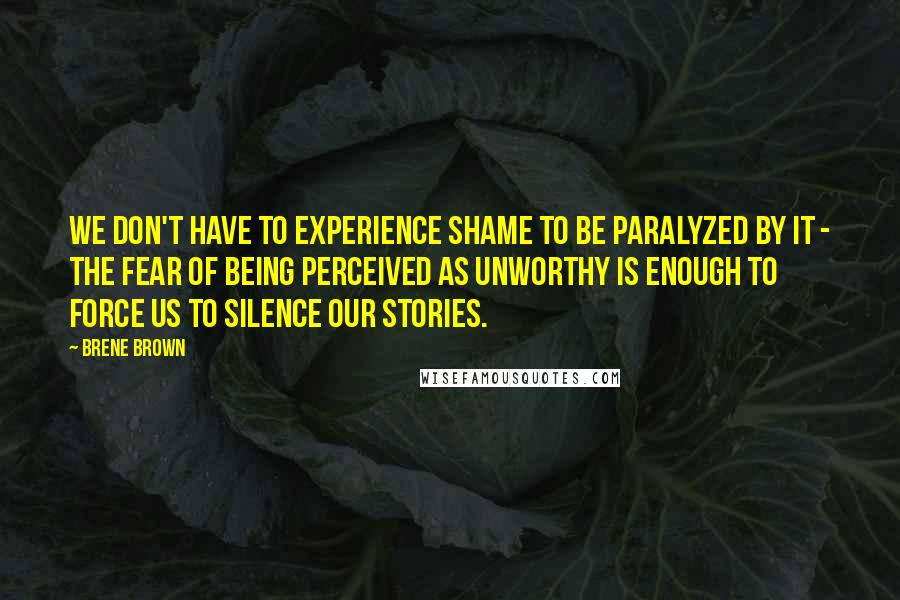 Brene Brown Quotes: We don't have to experience shame to be paralyzed by it - the fear of being perceived as unworthy is enough to force us to silence our stories.