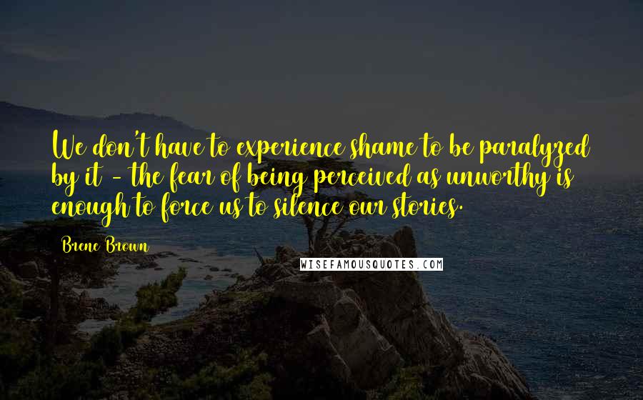 Brene Brown Quotes: We don't have to experience shame to be paralyzed by it - the fear of being perceived as unworthy is enough to force us to silence our stories.