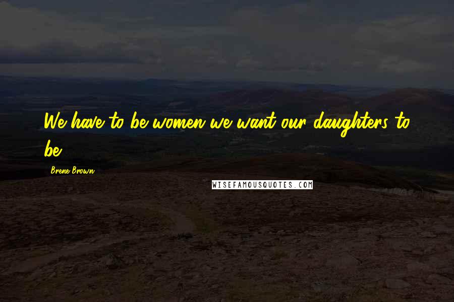 Brene Brown Quotes: We have to be women we want our daughters to be.