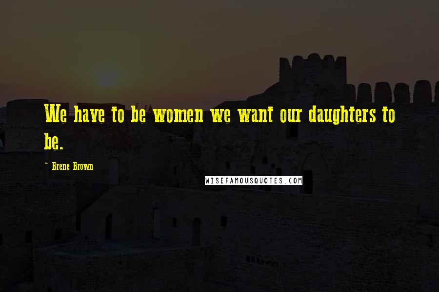 Brene Brown Quotes: We have to be women we want our daughters to be.