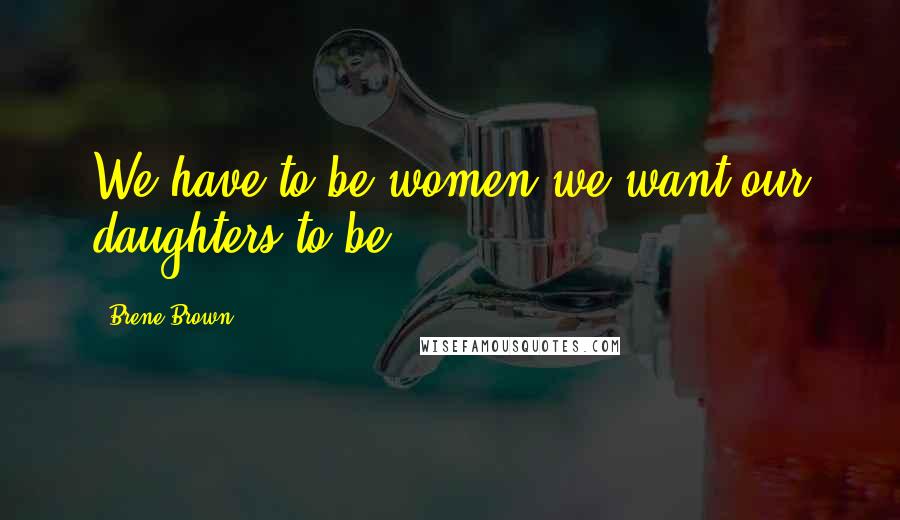 Brene Brown Quotes: We have to be women we want our daughters to be.