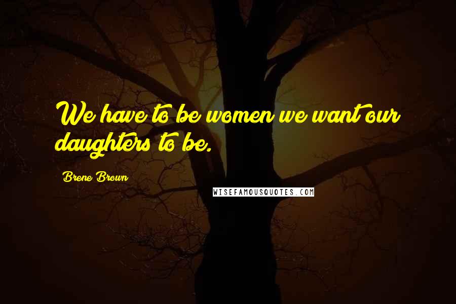 Brene Brown Quotes: We have to be women we want our daughters to be.