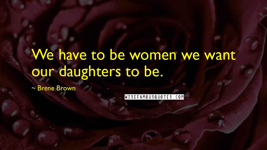 Brene Brown Quotes: We have to be women we want our daughters to be.