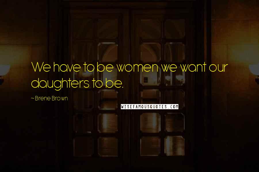 Brene Brown Quotes: We have to be women we want our daughters to be.