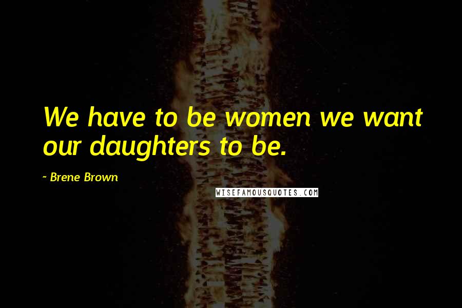 Brene Brown Quotes: We have to be women we want our daughters to be.