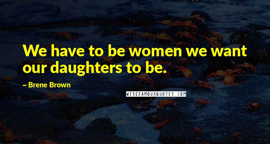 Brene Brown Quotes: We have to be women we want our daughters to be.
