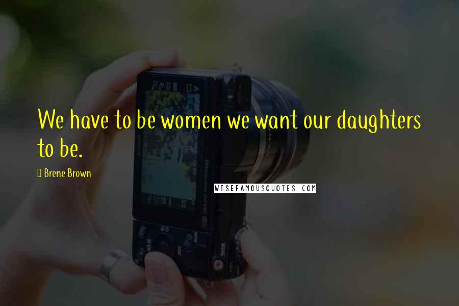 Brene Brown Quotes: We have to be women we want our daughters to be.