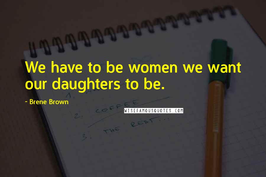 Brene Brown Quotes: We have to be women we want our daughters to be.