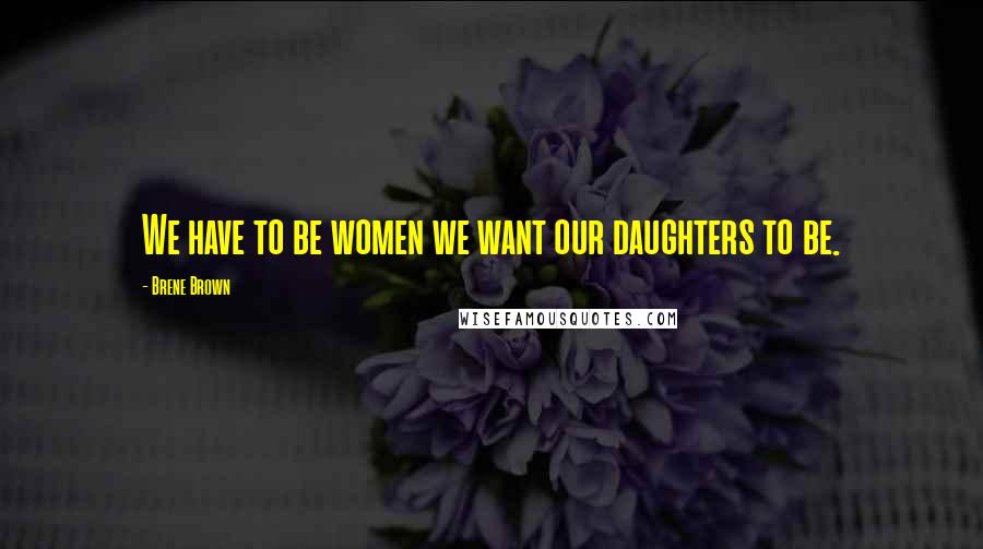 Brene Brown Quotes: We have to be women we want our daughters to be.