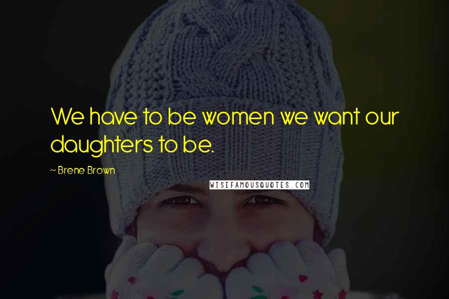 Brene Brown Quotes: We have to be women we want our daughters to be.