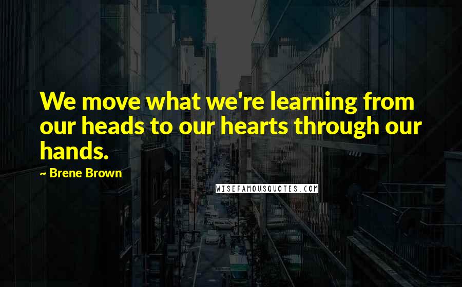 Brene Brown Quotes: We move what we're learning from our heads to our hearts through our hands.