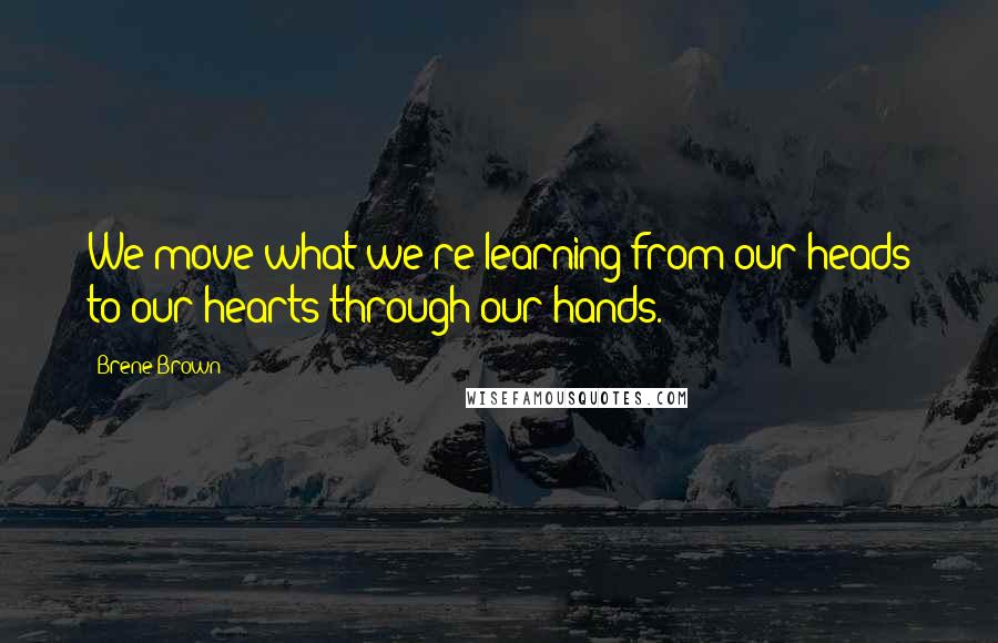 Brene Brown Quotes: We move what we're learning from our heads to our hearts through our hands.