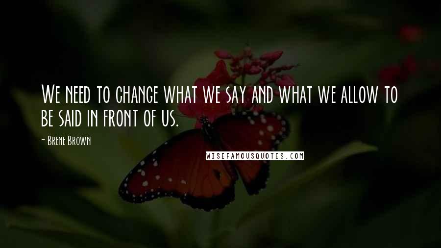 Brene Brown Quotes: We need to change what we say and what we allow to be said in front of us.