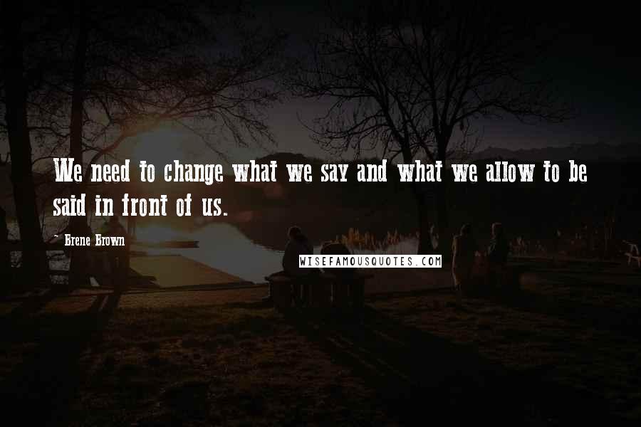 Brene Brown Quotes: We need to change what we say and what we allow to be said in front of us.