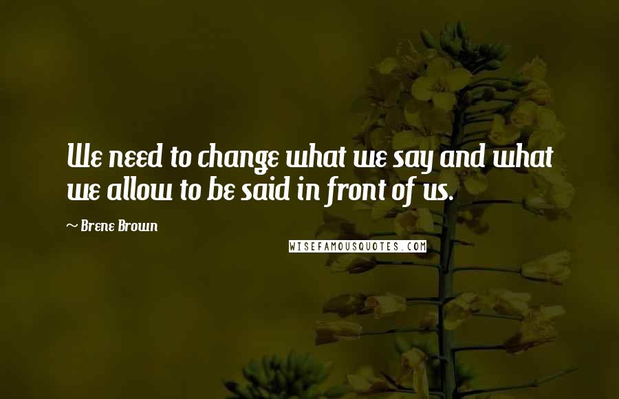 Brene Brown Quotes: We need to change what we say and what we allow to be said in front of us.