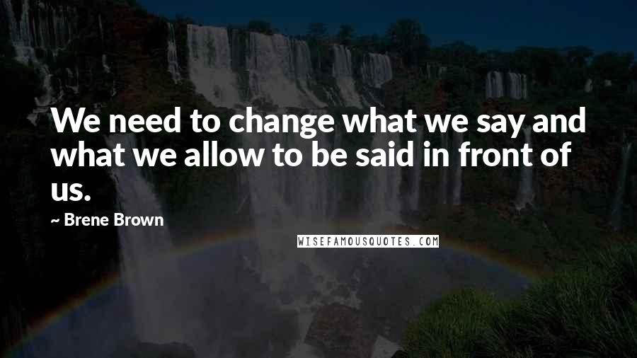 Brene Brown Quotes: We need to change what we say and what we allow to be said in front of us.